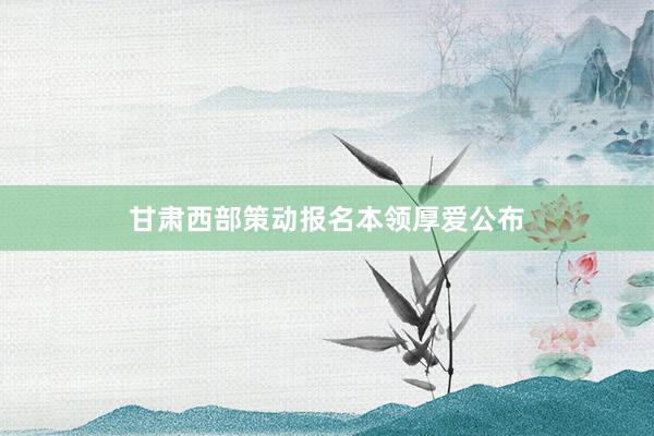 甘肃西部策动报名本领厚爱公布