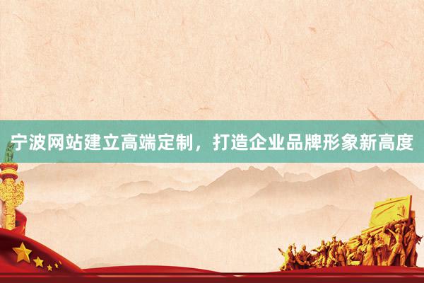 宁波网站建立高端定制，打造企业品牌形象新高度
