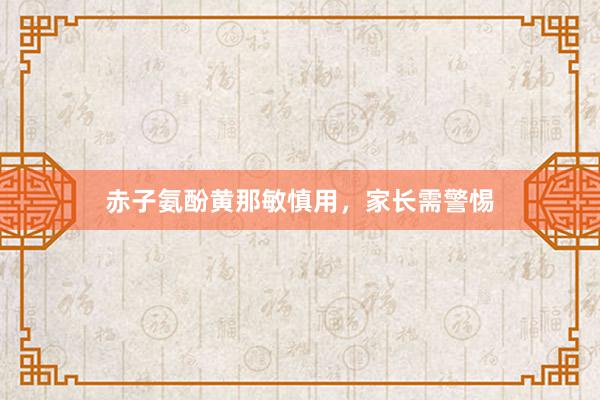 赤子氨酚黄那敏慎用，家长需警惕