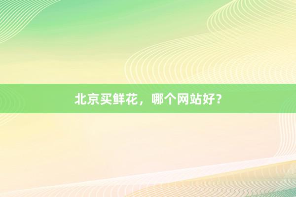 北京买鲜花，哪个网站好？