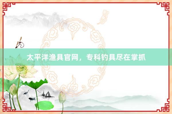 太平洋渔具官网，专科钓具尽在掌抓