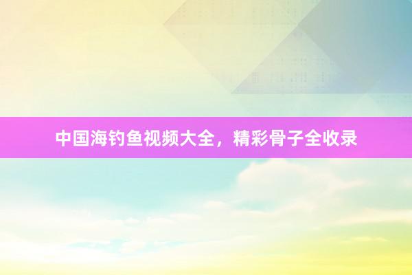 中国海钓鱼视频大全，精彩骨子全收录