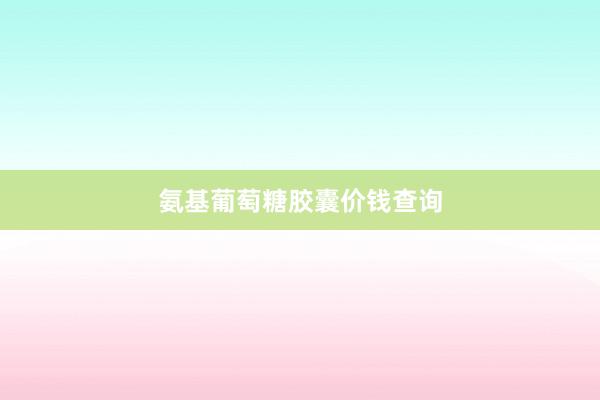 氨基葡萄糖胶囊价钱查询